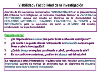 Viabilidad / Factibilidad de la investigación
Preguntas claves:
1. ¿Se dispone de los recursos para poder llevar a cabo esta investigación?
2. ¿Se cuenta o se puede obtener racionalmente la información necesaria para
llevar a cabo la investigación?
3. ¿Cuánto tiempo se requiere para llevarla a cabo?; ¿se dispone de este?
4. En las condiciones anteriores, ¿cuál será el alcance real del estudio?
Además de los elementos denominados FUNDAMENTALES en el planteamiento
del problema de investigación, es necesario considerar también la VIABILIDAD o
FACTIBILIDAD misma del estudio en términos de la disponibilidad de
RECURSOS MATERIALES, HUMANOS, FINANCIEROS, de TIEMPO y de
INFORMACIÓN para su ejecución, así como el ALCANCE del estudio,
condicionado por esta disponibilidad.
La respuesta a estas interrogantes (y quizás otras más) resultan particularmente
importantes cuando se conoce de antemano que se dispondrá de recursos
limitados para llevar a cabo la investigación
 