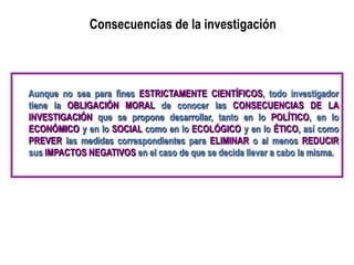Consecuencias de la investigación
Aunque no sea para fines ESTRICTAMENTE CIENTÍFICOS, todo investigador
tiene la OBLIGACIÓN MORAL de conocer las CONSECUENCIAS DE LA
INVESTIGACIÓN que se propone desarrollar, tanto en lo POLÍTICO, en lo
ECONÓMICO y en lo SOCIAL como en lo ECOLÓGICO y en lo ÉTICO, así como
PREVER las medidas correspondientes para ELIMINAR o al menos REDUCIR
sus IMPACTOS NEGATIVOS en el caso de que se decida llevar a cabo la misma.
 