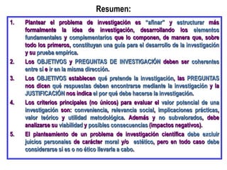 Resumen:
1. Plantear el problema de investigación es “afinar” y estructurar más
formalmente la idea de investigación, desarrollando los elementos
fundamentales y complementarios que lo componen, de manera que, sobre
todo los primeros, constituyan una guía para el desarrollo de la investigación
y su prueba empírica.
2. Los OBJETIVOS y PREGUNTAS DE INVESTIGACIÓN deben ser coherentes
entre sí e ir en la misma dirección.
3. Los OBJETIVOS establecen qué pretende la investigación, las PREGUNTAS
nos dicen qué respuestas deben encontrarse mediante la investigación y la
JUSTIFICACIÓN nos indica el por qué debe hacerse la investigación.
4. Los criterios principales (no únicos) para evaluar el valor potencial de una
investigación son: conveniencia, relevancia social, implicaciones prácticas,
valor teórico y utilidad metodológica. Además y no subvalorados, debe
analizarse su viabilidad y posibles consecuencias (impactos negativos).
5. El planteamiento de un problema de investigación científica debe excluir
juicios personales de carácter moral y/o estético, pero en todo caso debe
considerarse si es o no ético llevarla a cabo.
 