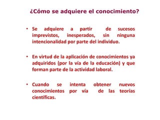 • Se adquiere a partir de sucesos
imprevistos, inesperados, sin ninguna
intencionalidad por parte del individuo.
• En virtud de la aplicación de conocimientos ya
adquiridos (por la vía de la educación) y que
forman parte de la actividad laboral.
• Cuando se intenta obtener nuevos
conocimientos por vía de las teorías
científicas.
¿Cómo se adquiere el conocimiento?
 