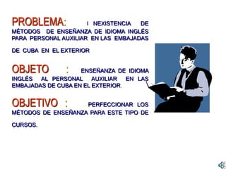 PROBLEMA: I NEXISTENCIA DE
MÉTODOS DE ENSEÑANZA DE IDIOMA INGLÉS
PARA PERSONAL AUXILIAR EN LAS EMBAJADAS
DE CUBA EN EL EXTERIOR
OBJETO : ENSEÑANZA DE IDIOMA
INGLÉS AL PERSONAL AUXILIAR EN LAS
EMBAJADAS DE CUBA EN EL EXTERIOR.
OBJETIVO : PERFECCIONAR LOS
MÉTODOS DE ENSEÑANZA PARA ESTE TIPO DE
CURSOS.
 