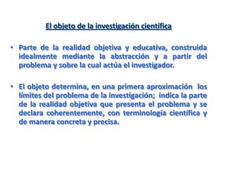 El objeto de la investigación científica
• Parte de la realidad objetiva y educativa, construida
idealmente mediante la abstracción y a partir del
problema y sobre la cual actúa el investigador.
• El objeto determina, en una primera aproximación los
límites del problema de la investigación; indica la parte
de la realidad objetiva que presenta el problema y se
declara coherentemente, con terminología científica y
de manera concreta y precisa.
 