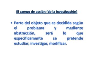 El campo de acción (de la investigación)
• Parte del objeto que es decidida según
el problema y mediante
abstracción, será lo que
específicamente se pretende
estudiar, investigar, modificar.
 