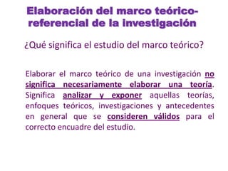 Elaboración del marco teórico-
referencial de la investigación
¿Qué significa el estudio del marco teórico?
Elaborar el marco teórico de una investigación no
significa necesariamente elaborar una teoría.
Significa analizar y exponer aquellas teorías,
enfoques teóricos, investigaciones y antecedentes
en general que se consideren válidos para el
correcto encuadre del estudio.
 