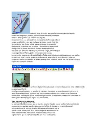 Además debe de poder borrarse fácilmente cualquier rayado
hecho con bolígrafo o, incluso, con rotulador indeleble para evitar
tener la PDi bajo llave y el corazón en un puño...
Si nos referimos a la Aplicación de Anotaciones (Software), debe de
ser personalizable, o sea que cualquier profesor pueda elegir las
herramientas que desee utilizar y guardar su perfil para poder
disponer de él siempre que lo utilice. Tal posibilidad le permitirá
configurarlo el primer día con un número de herramientas
reducido que le facilite el trabajo al principio. Luego, a medida que
vaya cogiendo confianza, podrá ir incorporando nuevas
herramientas para darle más posibilidades. Todas las anotaciones realizadas sobre una página
en blanco o, en el caso de proyectar imágenes de la pantalla de un ordenador, todas las
imágenes con las anotaciones se deben poder grabar, imprimir, enviar por correo electrónico y
exportar a cualquier formato

.
La Pizarra Digital Interactiva es la herramienta que más éxito está teniendo
para conseguirlo. Si
el software que incorpora es sencillo de manejar, el profesor se tendrá que concentrar en el
tema de su especialidad, sin tener que preocuparse por tener conocimientos profundos de
informática. Solo se pide que el profesor haya utilizado el ordenador para escribir una carta, un
mensaje o haber navegado alguna vez por Internet.
ÚTIL PEDAGÓGICAMENTE.
La gran cantidad de recursos que se pueden obtener hoy día puede facilitar la transmisión de
conocimientos, aunque pueden abrumar por la falta de tiempo en el aprendizaje del
funcionamiento de muchos de ellos. Por eso es importante que la
aplicación de anotaciones de la PDi disponga de la posibilidad de
crear los Contenidos Interactivos Personalizados, incluso las
explicaciones que el profesor imparta, con voz y anotaciones

 
