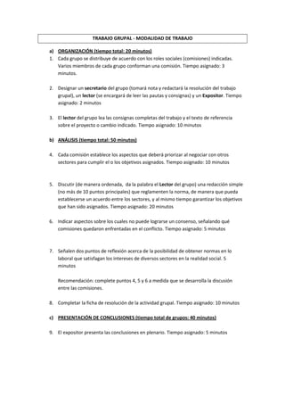 TRABAJO GRUPAL - MODALIDAD DE TRABAJO<br />ORGANIZACIÓN (tiempo total: 20 minutos)<br />Cada grupo se distribuye de acuerdo con los roles sociales (comisiones) indicadas. Varios miembros de cada grupo conforman una comisión. Tiempo asignado: 3 minutos.<br />Designar un secretario del grupo (tomará nota y redactará la resolución del trabajo grupal), un lector (se encargará de leer las pautas y consignas) y un Expositor. Tiempo asignado: 2 minutos<br />El lector del grupo lea las consignas completas del trabajo y el texto de referencia sobre el proyecto o cambio indicado. Tiempo asignado: 10 minutos<br />ANÁLISIS (tiempo total: 50 minutos)<br />Cada comisión establece los aspectos que deberá priorizar al negociar con otros sectores para cumplir el o los objetivos asignados. Tiempo asignado: 10 minutos<br />Discutir (de manera ordenada,  da la palabra el Lector del grupo) una redacción simple (no más de 10 puntos principales) que reglamenten la norma, de manera que pueda establecerse un acuerdo entre los sectores, y al mismo tiempo garantizar los objetivos que han sido asignados. Tiempo asignado: 20 minutos<br />Indicar aspectos sobre los cuales no puede lograrse un consenso, señalando qué comisiones quedaron enfrentadas en el conflicto. Tiempo asignado: 5 minutos<br />Señalen dos puntos de reflexión acerca de la posibilidad de obtener normas en lo laboral que satisfagan los intereses de diversos sectores en la realidad social. 5 minutos<br />Recomendación: complete puntos 4, 5 y 6 a medida que se desarrolla la discusión entre las comisiones. <br />Completar la ficha de resolución de la actividad grupal. Tiempo asignado: 10 minutos<br />PRESENTACIÓN DE CONCLUSIONES (tiempo total de grupos: 40 minutos)<br />El expositor presenta las conclusiones en plenario. Tiempo asignado: 5 minutos<br />