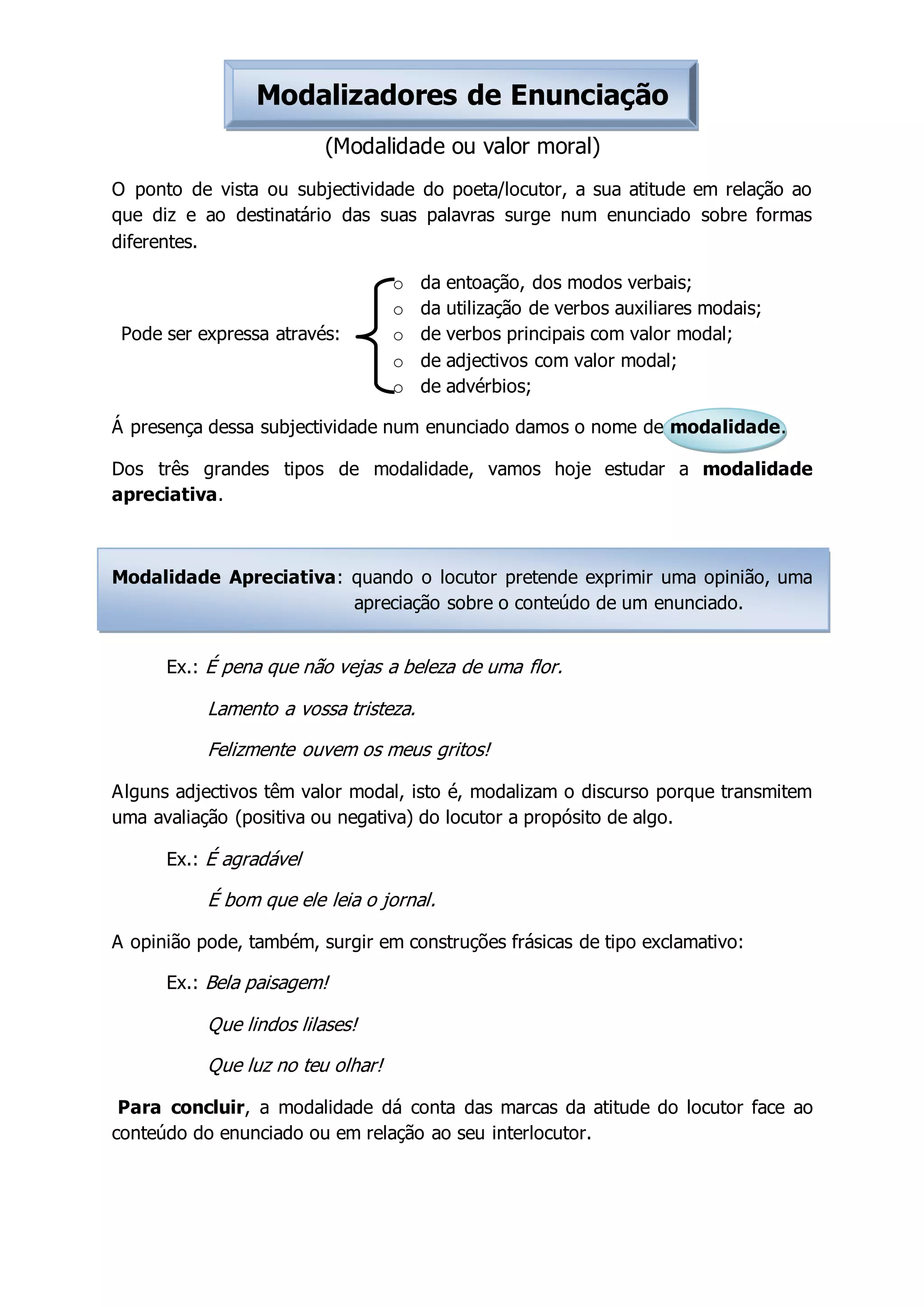 Modalizadores de Enunciação
(Modalidade ou valor moral)
O ponto de vista ou subjectividade do poeta/locutor, a sua atitude em relação ao
que diz e ao destinatário das suas palavras surge num enunciado sobre formas
diferentes.
o da entoação, dos modos verbais;
o da utilização de verbos auxiliares modais;
o de verbos principais com valor modal;
o de adjectivos com valor modal;
o de advérbios;
Pode ser expressa através:
Á presença dessa subjectividade num enunciado damos o nome de modalidade.
Dos três grandes tipos de modalidade, vamos hoje estudar a modalidade
apreciativa.
Modalidade Apreciativa: quando o locutor pretende exprimir uma opinião, uma
apreciação sobre o conteúdo de um enunciado.
Ex.: É pena que não vejas a beleza de uma flor.
Lamento a vossa tristeza.
Felizmente ouvem os meus gritos!
Alguns adjectivos têm valor modal, isto é, modalizam o discurso porque transmitem
uma avaliação (positiva ou negativa) do locutor a propósito de algo.
Ex.: É agradável
É bom que ele leia o jornal.
A opinião pode, também, surgir em construções frásicas de tipo exclamativo:
Ex.: Bela paisagem!
Que lindos lilases!
Que luz no teu olhar!
Para concluir, a modalidade dá conta das marcas da atitude do locutor face ao
conteúdo do enunciado ou em relação ao seu interlocutor.