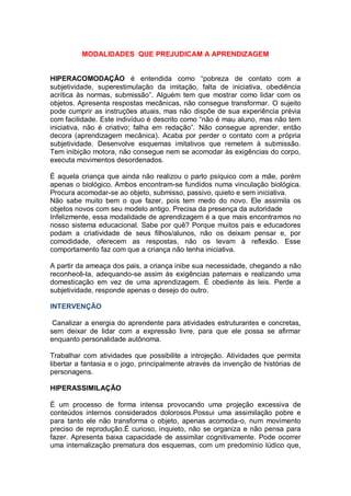 MODALIDADES QUE PREJUDICAM A APRENDIZAGEM
HIPERACOMODAÇÃO é entendida como “pobreza de contato com a
subjetividade, superestimulação da imitação, falta de iniciativa, obediência
acrítica às normas, submissão”. Alguém tem que mostrar como lidar com os
objetos. Apresenta respostas mecânicas, não consegue transformar. O sujeito
pode cumprir as instruções atuais, mas não dispõe de sua experiência prévia
com facilidade. Este indivíduo é descrito como “não é mau aluno, mas não tem
iniciativa, não é criativo; falha em redação”. Não consegue aprender, então
decora (aprendizagem mecânica). Acaba por perder o contato com a própria
subjetividade. Desenvolve esquemas imitativos que remetem à submissão.
Tem inibição motora, não consegue nem se acomodar às exigências do corpo,
executa movimentos desordenados.
É aquela criança que ainda não realizou o parto psíquico com a mãe, porém
apenas o biológico. Ambos encontram-se fundidos numa vinculação biológica.
Procura acomodar-se ao objeto, submisso, passivo, quieto e sem iniciativa.
Não sabe muito bem o que fazer, pois tem medo do novo. Ele assimila os
objetos novos com seu modelo antigo. Precisa da presença da autoridade
Infelizmente, essa modalidade de aprendizagem é a que mais encontramos no
nosso sistema educacional. Sabe por quê? Porque muitos pais e educadores
podam a criatividade de seus filhos/alunos, não os deixam pensar e, por
comodidade, oferecem as respostas, não os levam à reflexão. Esse
comportamento faz com que a criança não tenha iniciativa.
A partir da ameaça dos pais, a criança inibe sua necessidade, chegando a não
reconhecê-la, adequando-se assim às exigências paternais e realizando uma
domesticação em vez de uma aprendizagem. É obediente às leis. Perde a
subjetividade, responde apenas o desejo do outro.
INTERVENÇÃO
Canalizar a energia do aprendente para atividades estruturantes e concretas,
sem deixar de lidar com a expressão livre, para que ele possa se afirmar
enquanto personalidade autônoma.
Trabalhar com atividades que possibilite a introjeção. Atividades que permita
libertar a fantasia e o jogo, principalmente através da invenção de histórias de
personagens.
HIPERASSIMILAÇÃO
É um processo de forma intensa provocando uma projeção excessiva de
conteúdos internos considerados dolorosos.Possui uma assimilação pobre e
para tanto ele não transforma o objeto, apenas acomoda-o, num movimento
preciso de reprodução.É curioso, inquieto, não se organiza e não pensa para
fazer. Apresenta baixa capacidade de assimilar cognitivamente. Pode ocorrer
uma internalização prematura dos esquemas, com um predomínio lúdico que,
 