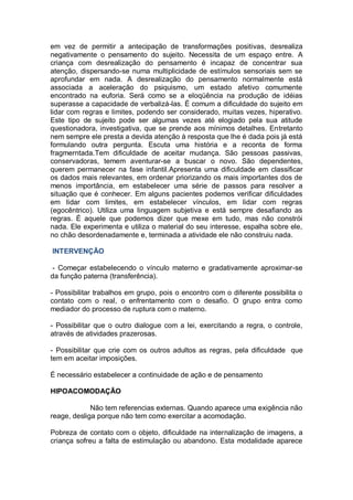 em vez de permitir a antecipação de transformações positivas, desrealiza
negativamente o pensamento do sujeito. Necessita de um espaço entre. A
criança com desrealização do pensamento é incapaz de concentrar sua
atenção, dispersando-se numa multiplicidade de estímulos sensoriais sem se
aprofundar em nada. A desrealização do pensamento normalmente está
associada a aceleração do psiquismo, um estado afetivo comumente
encontrado na euforia. Será como se a eloqüência na produção de idéias
superasse a capacidade de verbalizá-las. É comum a dificuldade do sujeito em
lidar com regras e limites, podendo ser considerado, muitas vezes, hiperativo.
Este tipo de sujeito pode ser algumas vezes até elogiado pela sua atitude
questionadora, investigativa, que se prende aos mínimos detalhes. Entretanto
nem sempre ele presta a devida atenção à resposta que lhe é dada pois já está
formulando outra pergunta. Escuta uma história e a reconta de forma
fragmerntada.Tem dificuldade de aceitar mudança. São pessoas passivas,
conservadoras, temem aventurar-se a buscar o novo. São dependentes,
querem permanecer na fase infantil.Apresenta uma dificuldade em classificar
os dados mais relevantes, em ordenar priorizando os mais importantes dos de
menos importância, em estabelecer uma série de passos para resolver a
situação que é conhecer. Em alguns pacientes podemos verificar dificuldades
em lidar com limites, em estabelecer vínculos, em lidar com regras
(egocêntrico). Utiliza uma linguagem subjetiva e está sempre desafiando as
regras. É aquele que podemos dizer que mexe em tudo, mas não constrói
nada. Ele experimenta e utiliza o material do seu interesse, espalha sobre ele,
no chão desordenadamente e, terminada a atividade ele não construiu nada.
INTERVENÇÃO
- Começar estabelecendo o vínculo materno e gradativamente aproximar-se
da função paterna (transferência).
- Possibilitar trabalhos em grupo, pois o encontro com o diferente possibilita o
contato com o real, o enfrentamento com o desafio. O grupo entra como
mediador do processo de ruptura com o materno.
- Possibilitar que o outro dialogue com a lei, exercitando a regra, o controle,
através de atividades prazerosas.
- Possibilitar que crie com os outros adultos as regras, pela dificuldade que
tem em aceitar imposições.
É necessário estabelecer a continuidade de ação e de pensamento
HIPOACOMODAÇÃO
Não tem referencias externas. Quando aparece uma exigência não
reage, desliga porque não tem como exercitar a acomodação.
Pobreza de contato com o objeto, dificuldade na internalização de imagens, a
criança sofreu a falta de estimulação ou abandono. Esta modalidade aparece
 