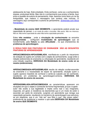 adolescente de hoje. Está entediado. Evita conhecer, como se o conhecimento
doesse, produzisse ferida. Mas não é o conhecimento que produz a ferida. Aqui
entra a questão da autoria do pensamento. Hoje, fazemos como fazia um rei da
Antiguidade, que matava o mensageiro que portava más notícias. O
mensageiro aqui corresponde à autoria do pensamento. (Entrevista com Alícia
Fernandes )
- Modalidade de ensino QUE DESMENTE, o aprendente poderá anular sua
capacidade de pensar. é um modo de exibir e esconder. Não posso. Não me interessa.
Não sei. Não tenho capacidade de saber.Não tenho capacidade pensante.
Estes três modelos , onde a circulação de conhecimento se encontra
comprometida ., configuram modalidades de aprendizagem que se
transformarão, pela fratura ou pela dificuldade , no que chamaremos de
problemas de aprendizagem.
O RESULTADO DAS FRATURAS DE ENSINAGEM SÃO AS SEGUINTES
FRATURAS DE APRENDIZAGEM:
HIPOACOMODADA-HIPOASSIMILADA, manifesta-se a partir do mecanismo
de evitação do sujeito em contato com o objeto de conhecimento, surge entre a
relação exibicionista do ensinante e a ofuscação do aprendente, resultando em
uma inibição cognitiva. DERIVADA DA Modalidade de ensino onde só se
mostra (exibicionista);
HIPERACOMODADA-HIPOASSIMILADA resulta da relação ocultar-esconder
do ensinante e a necessidade de espiar do aprendente, situação quem o
sujeito aparece impedido de conhecer e sente-se culpado por ter conhecido,
resultando em problemas de aprendizagem-sintoma. DERIVADA DA
Modalidade de ensino de esconde;
HIPERASSIMILADA-HIPOACOMODADA as características aparecem em
situações em que o objeto é conhecido de forma fragmentada, já que o sujeito
autor não aceita a sua legalidade e impõe como real o seu imaginário,
responde, em geral, à insistência da desmentida que é um modo de exibir e
esconder por parte do ensinante, surgindo um aprendente que renega sua
capacidade pensante, resultando no transtorno de aprendizagem que estrutura-
se em oligotimia, que é um “não sei” que filtra o que” não posso saber”,
proibindo-se de questionar e mostrar o que sabe.DERIVADA DA Modalidade
de ensino QUE DESMENTE
 