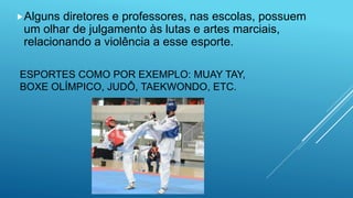 ESPORTES COMO POR EXEMPLO: MUAY TAY,
BOXE OLÍMPICO, JUDÔ, TAEKWONDO, ETC.
Alguns diretores e professores, nas escolas, possuem
um olhar de julgamento às lutas e artes marciais,
relacionando a violência a esse esporte.
 