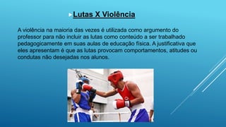 Lutas X Violência
A violência na maioria das vezes é utilizada como argumento do
professor para não incluir as lutas como conteúdo a ser trabalhado
pedagogicamente em suas aulas de educação física. A justificativa que
eles apresentam é que as lutas provocam comportamentos, atitudes ou
condutas não desejadas nos alunos.
 