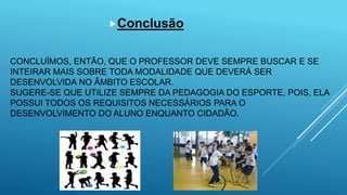 CONCLUÍMOS, ENTÃO, QUE O PROFESSOR DEVE SEMPRE BUSCAR E SE
INTEIRAR MAIS SOBRE TODA MODALIDADE QUE DEVERÁ SER
DESENVOLVIDA NO ÂMBITO ESCOLAR.
SUGERE-SE QUE UTILIZE SEMPRE DA PEDAGOGIA DO ESPORTE, POIS, ELA
POSSUI TODOS OS REQUISITOS NECESSÁRIOS PARA O
DESENVOLVIMENTO DO ALUNO ENQUANTO CIDADÃO.
Conclusão
 
