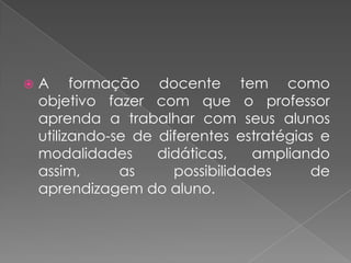    A formação docente tem como
    objetivo fazer com que o professor
    aprenda a trabalhar com seus alunos
    utilizando-se de diferentes estratégias e
    modalidades      didáticas,    ampliando
    assim,      as     possibilidades     de
    aprendizagem do aluno.
 