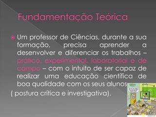   Um professor de Ciências, durante a sua
   formação,      precisa      aprender   a
   desenvolver e diferenciar os trabalhos –
   prático, experimental, laboratorial e de
   campo – com o intuito de ser capaz de
   realizar uma educação científica de
   boa qualidade com os seus alunos.
( postura crítica e investigativa).
 