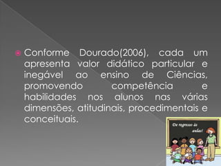    Conforme Dourado(2006), cada um
    apresenta valor didático particular e
    inegável ao ensino de Ciências,
    promovendo         competência         e
    habilidades nos alunos nas várias
    dimensões, atitudinais, procedimentais e
    conceituais.
 
