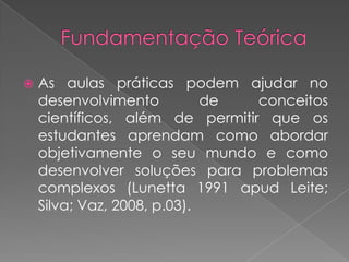    As aulas práticas podem ajudar no
    desenvolvimento          de  conceitos
    científicos, além de permitir que os
    estudantes aprendam como abordar
    objetivamente o seu mundo e como
    desenvolver soluções para problemas
    complexos (Lunetta 1991 apud Leite;
    Silva; Vaz, 2008, p.03).
 