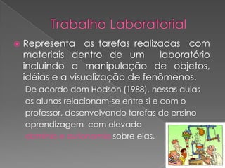    Representa as tarefas realizadas com
    materiais dentro de um        laboratório
    incluindo a manipulação de objetos,
    idéias e a visualização de fenômenos.
    De acordo dom Hodson (1988), nessas aulas
    os alunos relacionam-se entre si e com o
    professor, desenvolvendo tarefas de ensino
    aprendizagem com elevado
    domínio e autonomia sobre elas.
 