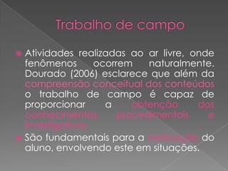  Atividades realizadas ao ar livre, onde
  fenômenos       ocorrem    naturalmente.
  Dourado (2006) esclarece que além da
  compreensão conceitual dos conteúdos
  o trabalho de campo é capaz de
  proporcionar      a     obtenção    dos
  conhecimentos        procedimentais   e
  investigativos.
 São fundamentais para a motivação do
  aluno, envolvendo este em situações.
 