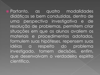    Portanto,   as    quatro   modalidades
    didáticas se bem conduzidas, dentro de
    uma perspectiva investigativa e de
    resolução de problemas, permitem criar
    situações em que os alunos avaliem os
    materiais e procedimentos adotados,
    formulem suas hipóteses, repensem suas
    idéias    a   respeito   do  problema
    investigado, tomem decisões, enfim,
    que desenvolvam o verdadeiro espírito
    científico.
 