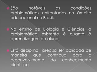    São     notáveis       as  condições
    problemáticas enfrentadas no âmbito
    educacional no Brasil;

   No ensino de Biologia e Ciências, a
    problemática existente é quanto à
    aprendizagem do aluno;

   Está disciplina precisa ser aplicada de
    maneira      que  contribua     para  o
    desenvolvimento     do    conhecimento
    científico.
 