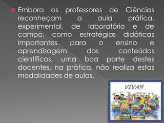    Embora os professores de Ciências
    reconheçam       a     aula     prática,
    experimental, de laboratório e de
    campo, como estratégias didáticas
    importantes    para     o   ensino    e
    aprendizagem        dos      conteúdos
    científicos, uma boa parte destes
    docentes, na prática, não realiza estas
    modalidades de aulas.
 