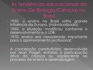  1950- o ensino no Brasil sofria grande
  influência da Europa. (individualizada);
 1960- a situação modificou conforme o
  desenvolvimento e a LDB;
 1970- ensino era considerado importante
  para o aprimoramento profissional;

   A concepção construtivista, desenvolvida
    por Jean Piaget, enfatiza a participação
    ativa da criança ou adolescente no
    processo de ensino e aprendizagem.
 