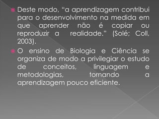  Deste modo, “a aprendizagem contribui
  para o desenvolvimento na medida em
  que aprender não é copiar ou
  reproduzir a    realidade.” (Solé; Coll,
  2003).
 O ensino de Biologia e Ciência se
  organiza de modo a privilegiar o estudo
  de      conceitos,     linguagem      e
  metodologias,         tornando        a
  aprendizagem pouco eficiente.
 