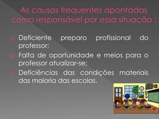 a)   Deficiente preparo profissional do
     professor;
b)   Falta de oportunidade e meios para o
     professor atualizar-se;
c)   Deficiências das condições materiais
     das maioria das escolas.
 