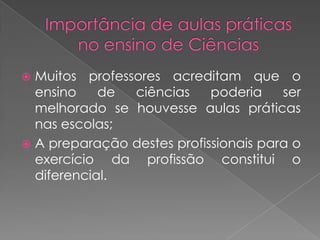  Muitos professores acreditam que o
  ensino    de  ciências    poderia    ser
  melhorado se houvesse aulas práticas
  nas escolas;
 A preparação destes profissionais para o
  exercício da profissão constitui o
  diferencial.
 