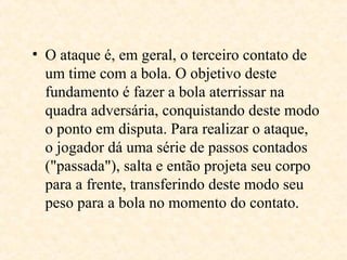 • O ataque é, em geral, o terceiro contato de
um time com a bola. O objetivo deste
fundamento é fazer a bola aterrissar na
quadra adversária, conquistando deste modo
o ponto em disputa. Para realizar o ataque,
o jogador dá uma série de passos contados
("passada"), salta e então projeta seu corpo
para a frente, transferindo deste modo seu
peso para a bola no momento do contato.

 