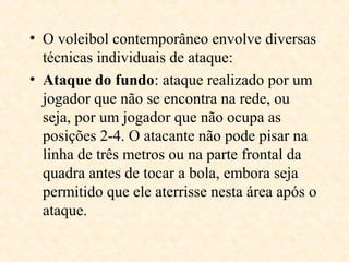 • O voleibol contemporâneo envolve diversas
técnicas individuais de ataque:
• Ataque do fundo: ataque realizado por um
jogador que não se encontra na rede, ou
seja, por um jogador que não ocupa as
posições 2-4. O atacante não pode pisar na
linha de três metros ou na parte frontal da
quadra antes de tocar a bola, embora seja
permitido que ele aterrisse nesta área após o
ataque.

 
