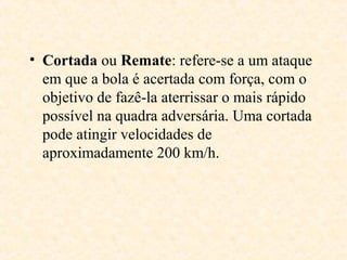 • Cortada ou Remate: refere-se a um ataque
em que a bola é acertada com força, com o
objetivo de fazê-la aterrissar o mais rápido
possível na quadra adversária. Uma cortada
pode atingir velocidades de
aproximadamente 200 km/h.

 