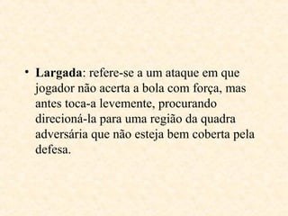 • Largada: refere-se a um ataque em que
jogador não acerta a bola com força, mas
antes toca-a levemente, procurando
direcioná-la para uma região da quadra
adversária que não esteja bem coberta pela
defesa.

 