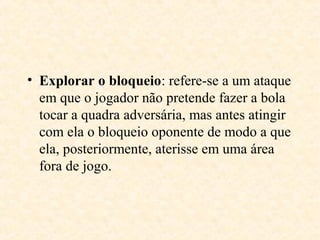• Explorar o bloqueio: refere-se a um ataque
em que o jogador não pretende fazer a bola
tocar a quadra adversária, mas antes atingir
com ela o bloqueio oponente de modo a que
ela, posteriormente, aterisse em uma área
fora de jogo.

 