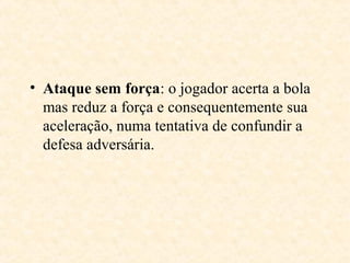 • Ataque sem força: o jogador acerta a bola
mas reduz a força e consequentemente sua
aceleração, numa tentativa de confundir a
defesa adversária.

 