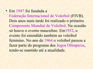 • Em 1947 foi fundada a
Federação Internacional de Voleibol (FIVB).
Dois anos mais tarde foi realizado o primeiro
Campeonato Mundial de Voleibol. Na ocasião
só houve o evento masculino. Em1952, o
evento foi estendido também ao voleibol
feminino. No ano de 1964 o voleibol passou a
fazer parte do programa dos Jogos Olímpicos,
tendo-se mantido até a atualidade.

 