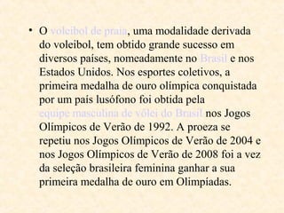 • O voleibol de praia, uma modalidade derivada
do voleibol, tem obtido grande sucesso em
diversos países, nomeadamente no Brasil e nos
Estados Unidos. Nos esportes coletivos, a
primeira medalha de ouro olímpica conquistada
por um país lusófono foi obtida pela
equipe masculina de vôlei do Brasil nos Jogos
Olímpicos de Verão de 1992. A proeza se
repetiu nos Jogos Olímpicos de Verão de 2004 e
nos Jogos Olímpicos de Verão de 2008 foi a vez
da seleção brasileira feminina ganhar a sua
primeira medalha de ouro em Olimpíadas.

 