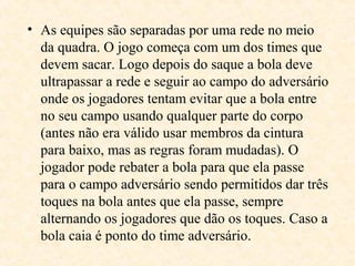 • As equipes são separadas por uma rede no meio
da quadra. O jogo começa com um dos times que
devem sacar. Logo depois do saque a bola deve
ultrapassar a rede e seguir ao campo do adversário
onde os jogadores tentam evitar que a bola entre
no seu campo usando qualquer parte do corpo
(antes não era válido usar membros da cintura
para baixo, mas as regras foram mudadas). O
jogador pode rebater a bola para que ela passe
para o campo adversário sendo permitidos dar três
toques na bola antes que ela passe, sempre
alternando os jogadores que dão os toques. Caso a
bola caia é ponto do time adversário.

 
