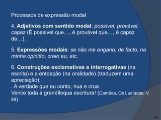 Processos de expressão modal
4. Adjetivos com sentido modal: possível, provável,
capaz (É possível que…, é provável que…, é capaz
de…).

5. Expressões modais: se não me engano, de facto, na
minha opinião, creio eu, etc.
6. Construções exclamativas e interrogativas (na
escrita) e a entoação (na oralidade) (traduzem uma
apreciação):
. A verdade que eu conto, nua e crua
Vence toda a grandíloqua escritura! (Camões, Os Lusíadas, V,
89)

5/9

 