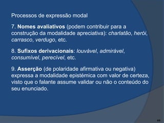 Processos de expressão modal
7. Nomes avaliativos (podem contribuir para a
construção da modalidade apreciativa): charlatão, herói,
carrasco, verdugo, etc.

8. Sufixos derivacionais: louvável, admirável,
consumível, perecível, etc.
9. Asserção (de polaridade afirmativa ou negativa)
expressa a modalidade epistémica com valor de certeza,
visto que o falante assume validar ou não o conteúdo do
seu enunciado.

6/9

 