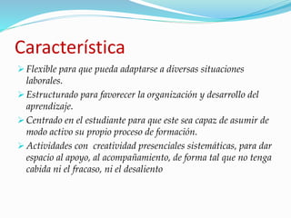 Característica 
 Flexible para que pueda adaptarse a diversas situaciones 
laborales. 
 Estructurado para favorecer la organización y desarrollo del 
aprendizaje. 
 Centrado en el estudiante para que este sea capaz de asumir de 
modo activo su propio proceso de formación. 
Actividades con creatividad presenciales sistemáticas, para dar 
espacio al apoyo, al acompañamiento, de forma tal que no tenga 
cabida ni el fracaso, ni el desaliento 
 