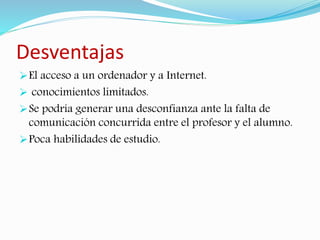 Desventajas 
El acceso a un ordenador y a Internet. 
 conocimientos limitados. 
Se podría generar una desconfianza ante la falta de 
comunicación concurrida entre el profesor y el alumno. 
Poca habilidades de estudio. 
 