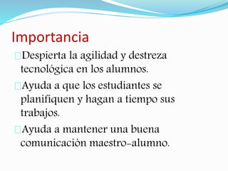 Importancia 
Despierta la agilidad y destreza 
tecnológica en los alumnos. 
Ayuda a que los estudiantes se 
planifiquen y hagan a tiempo sus 
trabajos. 
Ayuda a mantener una buena 
comunicación maestro-alumno. 
 