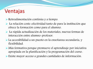 Ventajas 
 Retroalimentación continúa y a tiempo. 
 La relación coste-efectividad tanto de para la institución que 
ofrece la formación como para el alumno. 
 La rápida actualización de los materiales, nuevas formas de 
interacción entre alumno-profesor. 
 La accesibilidad a un puesto en la enseñanza secundaria, y 
flexibilidad. 
 Más formativa porque promueve el aprendizaje por iniciativa 
apropiada en la planificación y la programación del curso. 
 Existe mayor acceso a grandes cantidades de información. 
 