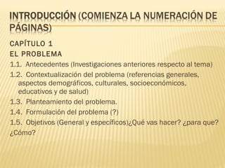 CAPÍTULO 1
EL PROBLEMA
1.1. Antecedentes (Investigaciones anteriores respecto al tema)
1.2. Contextualización del problema (referencias generales,
aspectos demográficos, culturales, socioeconómicos,
educativos y de salud)
1.3. Planteamiento del problema.
1.4. Formulación del problema (?)
1.5. Objetivos (General y específicos)¿Qué vas hacer? ¿para que?
¿Cómo?
 