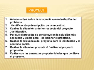 1. Antecedentes sobre la existencia o manifestación del
problema.
2. Identificación y descripción de la necesidad.
3. Cual es la situación anterior respecto del proyecto
4. Justificación.
5. Por qué el proyecto se constituye en la solución más
adecuada y viable para solucionar el problema.
6. Cuál es la relevancia del proyecto para la institución y el
contexto social.
7. Cuál es la situación prevista al finalizar el proyecto
propuesto.
8. Cuáles son las amenazas y oportunidades que conlleva
el proyecto.
PROYECT
O
 