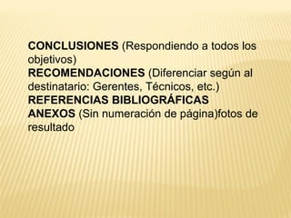 CONCLUSIONES (Respondiendo a todos los
objetivos)
RECOMENDACIONES (Diferenciar según al
destinatario: Gerentes, Técnicos, etc.)
REFERENCIAS BIBLIOGRÁFICAS
ANEXOS (Sin numeración de página)fotos de
resultado
 