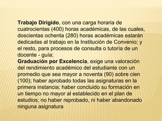 Trabajo Dirigido, con una carga horaria de
cuatrocientas (400) horas académicas, de las cuales,
doscientas ochenta (280) horas académicas estarán
dedicadas al trabajo en la Institución de Convenio; y
el resto, para procesos de consulta o tutoría de un
docente - guía;
Graduación por Excelencia, exige una valoración
del rendimiento académico del estudiante con un
promedio que sea mayor a noventa (90) sobre cien
(100); haber aprobado todas las asignaturas en la
primera instancia; haber concluido su formación en
un tiempo no mayor al establecido en el plan de
estudios; no haber reprobado, ni haber abandonado
ninguna asignatura
 