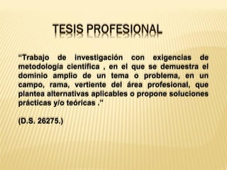 “Trabajo de investigación con exigencias de
metodología científica , en el que se demuestra el
dominio amplio de un tema o problema, en un
campo, rama, vertiente del área profesional, que
plantea alternativas aplicables o propone soluciones
prácticas y/o teóricas .”
(D.S. 26275.)
 